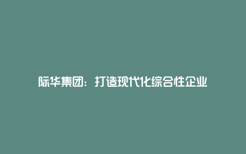 际华集团：打造现代化综合性企业