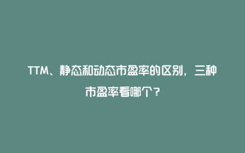 TTM、静态和动态市盈率的区别，三种市盈率看哪个？