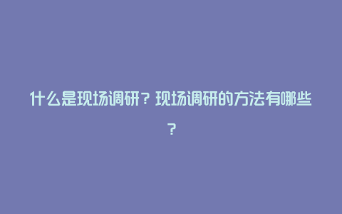 什么是现场调研？现场调研的方法有哪些？