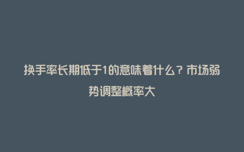 换手率长期低于1的意味着什么？市场弱势调整概率大