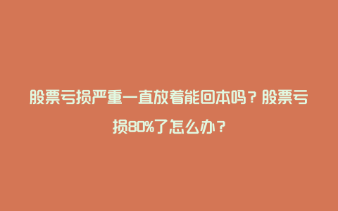 股票亏损严重一直放着能回本吗？股票亏损80%了怎么办？