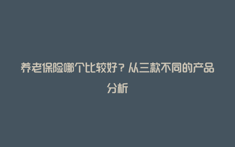 养老保险哪个比较好？从三款不同的产品分析