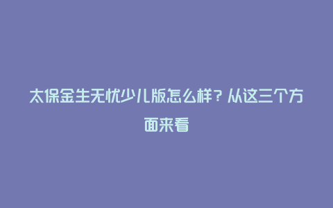 太保金生无忧少儿版怎么样？从这三个方面来看