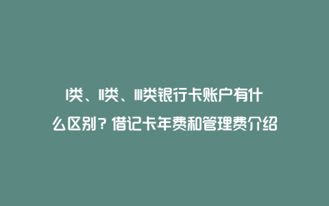 I类、II类、III类银行卡账户有什么区别？借记卡年费和管理费介绍