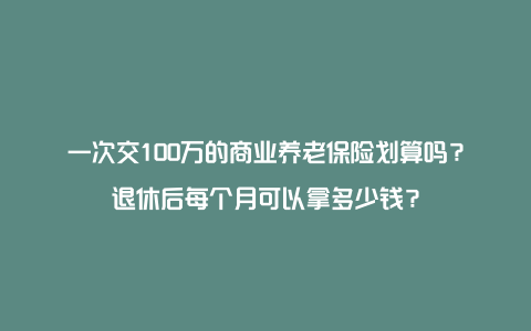 一次交100万的商业养老保险划算吗？退休后每个月可以拿多少钱？