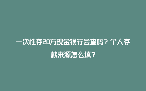 一次性存20万现金银行会查吗？个人存款来源怎么填？