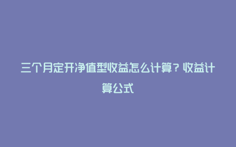 三个月定开净值型收益怎么计算？收益计算公式