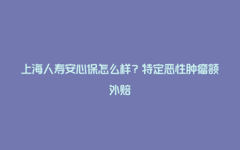 上海人寿安心保怎么样？特定恶性肿瘤额外赔