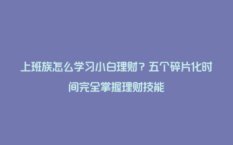 上班族怎么学习小白理财？五个碎片化时间完全掌握理财技能