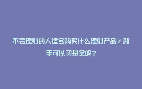 不会理财的人适合购买什么理财产品？新手可以买基金吗？