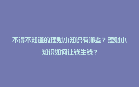 不得不知道的理财小知识有哪些？理财小知识如何让钱生钱？