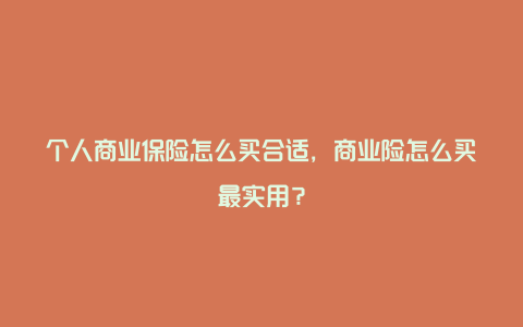 个人商业保险怎么买合适，商业险怎么买最实用？