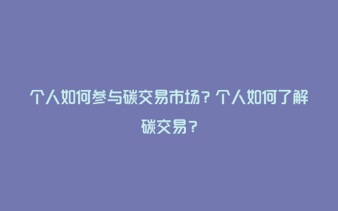 个人如何参与碳交易市场？个人如何了解碳交易？