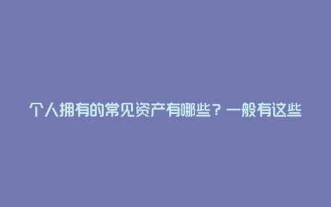 个人拥有的常见资产有哪些？一般有这些