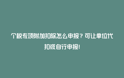 个税专项附加扣除怎么申报？可让单位代扣或自行申报！