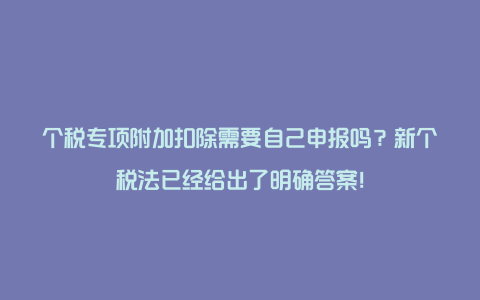 个税专项附加扣除需要自己申报吗？新个税法已经给出了明确答案！