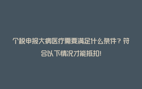 个税申报大病医疗需要满足什么条件？符合以下情况才能抵扣！