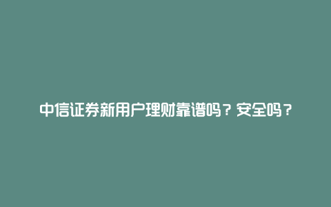 中信证券新用户理财靠谱吗？安全吗？