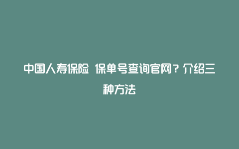 中国人寿保险 保单号查询官网？介绍三种方法