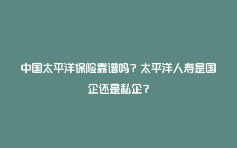 中国太平洋保险靠谱吗？太平洋人寿是国企还是私企？