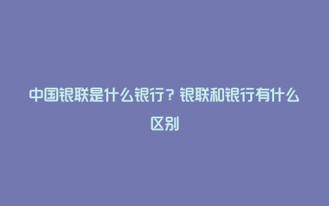 中国银联是什么银行？银联和银行有什么区别