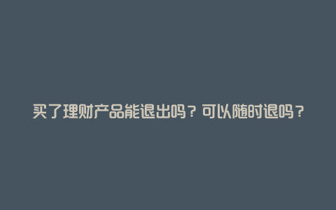 买了理财产品能退出吗？可以随时退吗？