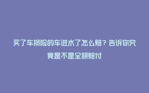 买了车损险的车进水了怎么赔？告诉你究竟是不是全额赔付