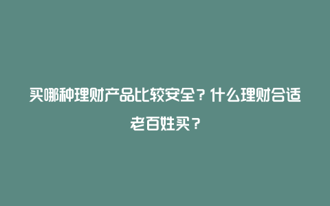 买哪种理财产品比较安全？什么理财合适老百姓买？