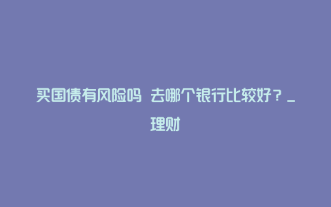 买国债有风险吗 去哪个银行比较好？_理财