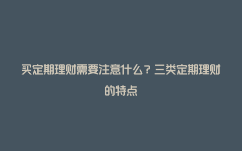 买定期理财需要注意什么？三类定期理财的特点