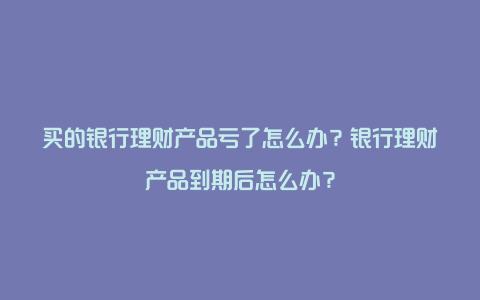 买的银行理财产品亏了怎么办？银行理财产品到期后怎么办？