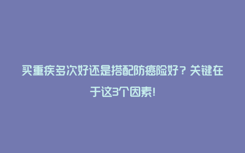 买重疾多次好还是搭配防癌险好？关键在于这3个因素！