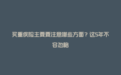 买重疾险主要要注意哪些方面？这5年不容忽略