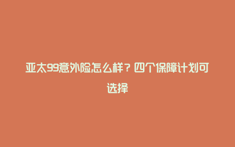 亚太99意外险怎么样？四个保障计划可选择