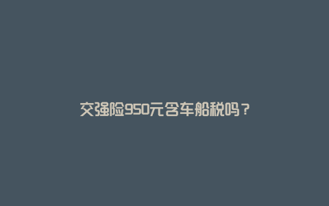 交强险950元含车船税吗？