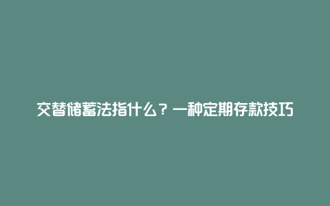 交替储蓄法指什么？一种定期存款技巧