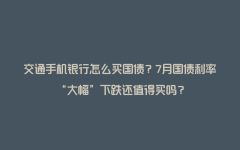 交通手机银行怎么买国债？7月国债利率“大幅”下跌还值得买吗？