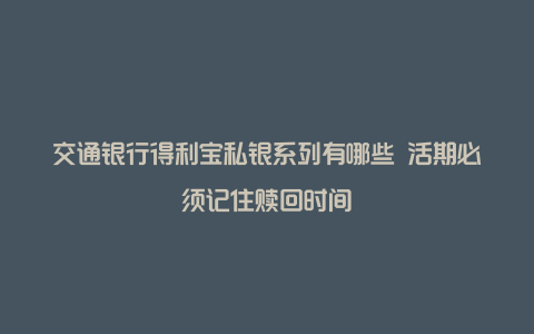 交通银行得利宝私银系列有哪些 活期必须记住赎回时间