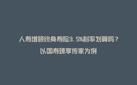 人寿增额终身寿险3.5%利率划算吗？以国寿臻享传家为例