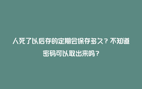 人死了以后存的定期会保存多久？不知道密码可以取出来吗？