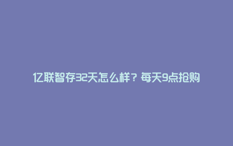 亿联智存32天怎么样？每天9点抢购