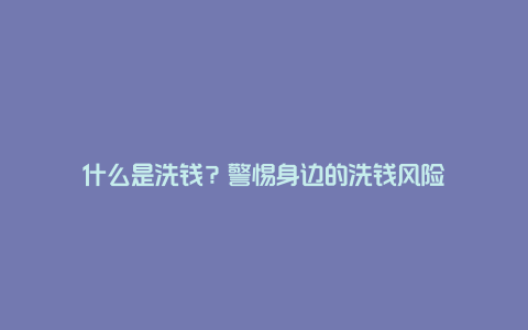 什么是洗钱？警惕身边的洗钱风险