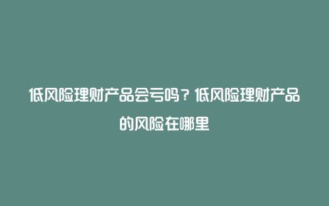 低风险理财产品会亏吗？低风险理财产品的风险在哪里