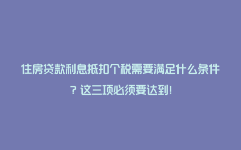 住房贷款利息抵扣个税需要满足什么条件？这三项必须要达到！