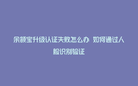 余额宝升级认证失败怎么办 如何通过人脸识别验证