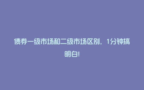 债券一级市场和二级市场区别，1分钟搞明白！