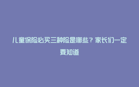 儿童保险必买三种险是哪些？家长们一定要知道