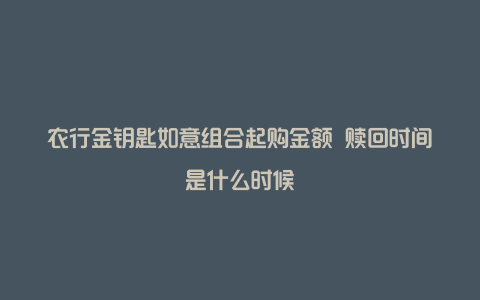 农行金钥匙如意组合起购金额 赎回时间是什么时候