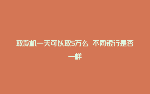 取款机一天可以取5万么 不同银行是否一样