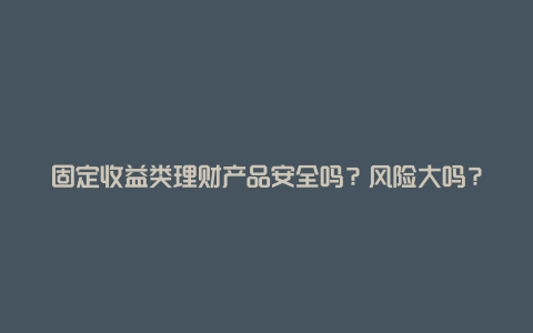 固定收益类理财产品安全吗？风险大吗？